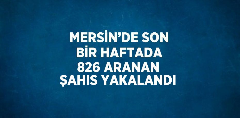 MERSİN’DE SON BİR HAFTADA 826 ARANAN ŞAHIS YAKALANDI