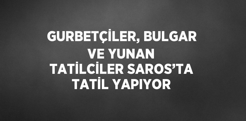 GURBETÇİLER, BULGAR VE YUNAN TATİLCİLER SAROS’TA TATİL YAPIYOR