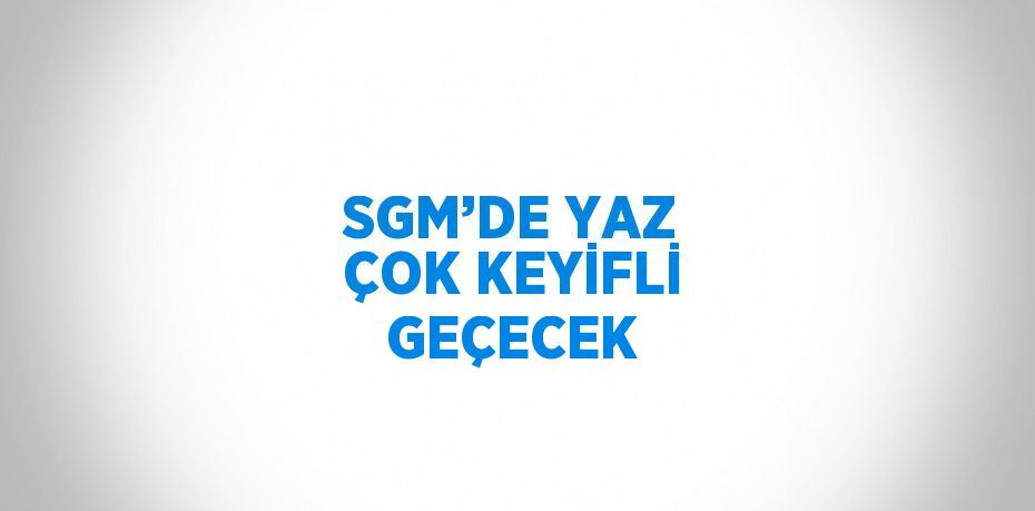 SGM’DE YAZ ÇOK KEYİFLİ GEÇECEK