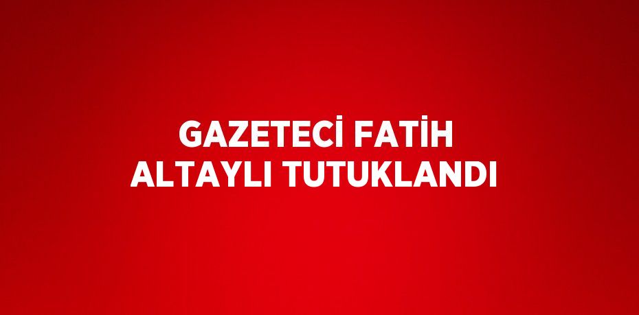 GAZETECİ FATİH ALTAYLI TUTUKLANDI
