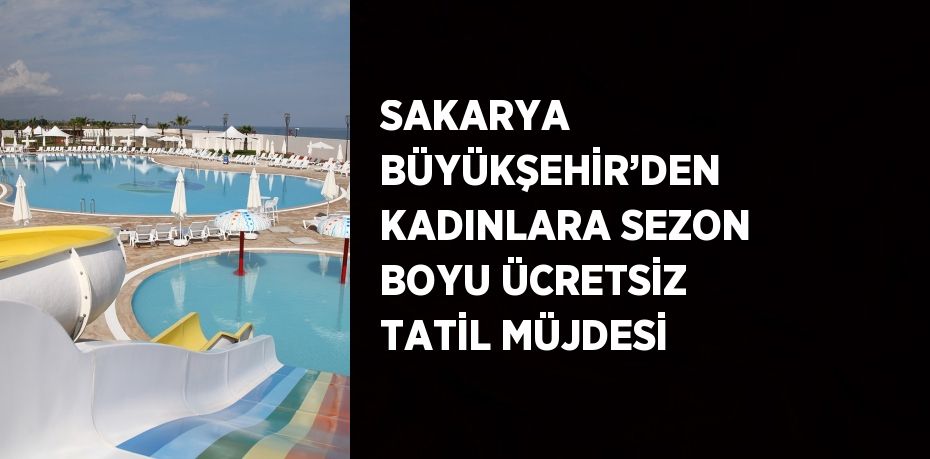 SAKARYA BÜYÜKŞEHİR’DEN KADINLARA SEZON BOYU ÜCRETSİZ TATİL MÜJDESİ
