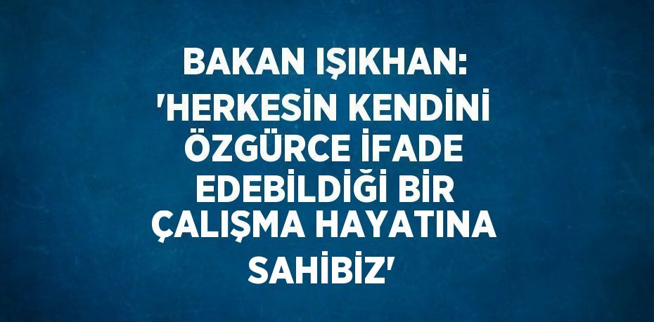 BAKAN IŞIKHAN: 'HERKESİN KENDİNİ ÖZGÜRCE İFADE EDEBİLDİĞİ BİR ÇALIŞMA HAYATINA SAHİBİZ'