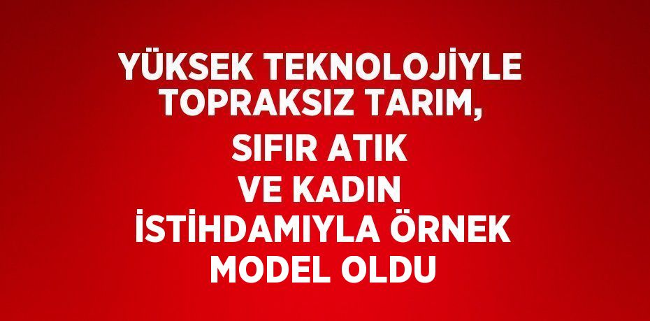 YÜKSEK TEKNOLOJİYLE TOPRAKSIZ TARIM, SIFIR ATIK VE KADIN İSTİHDAMIYLA ÖRNEK MODEL OLDU