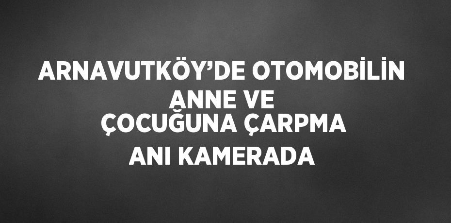 ARNAVUTKÖY’DE OTOMOBİLİN ANNE VE ÇOCUĞUNA ÇARPMA ANI KAMERADA