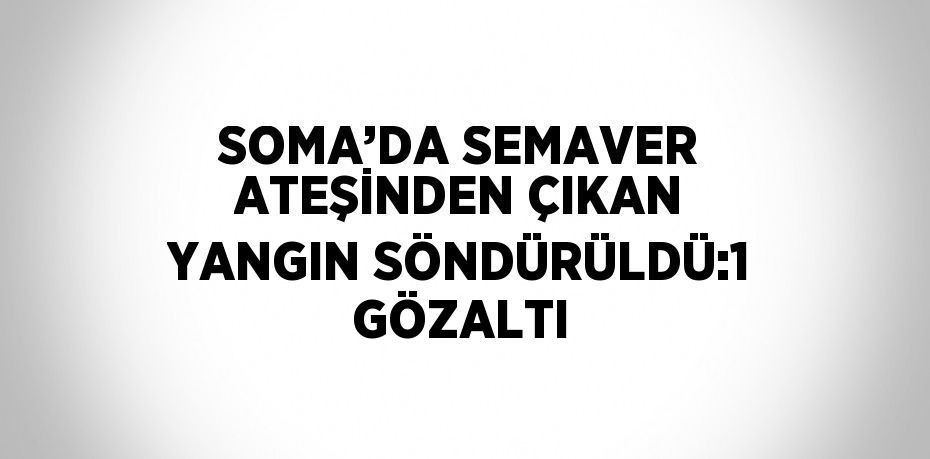 SOMA’DA SEMAVER ATEŞİNDEN ÇIKAN YANGIN SÖNDÜRÜLDÜ:1 GÖZALTI