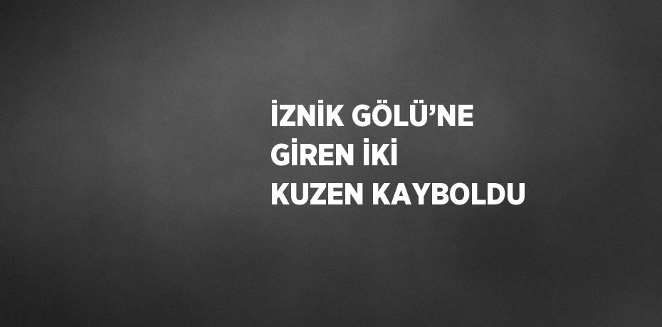 İZNİK GÖLÜ’NE GİREN İKİ KUZEN KAYBOLDU