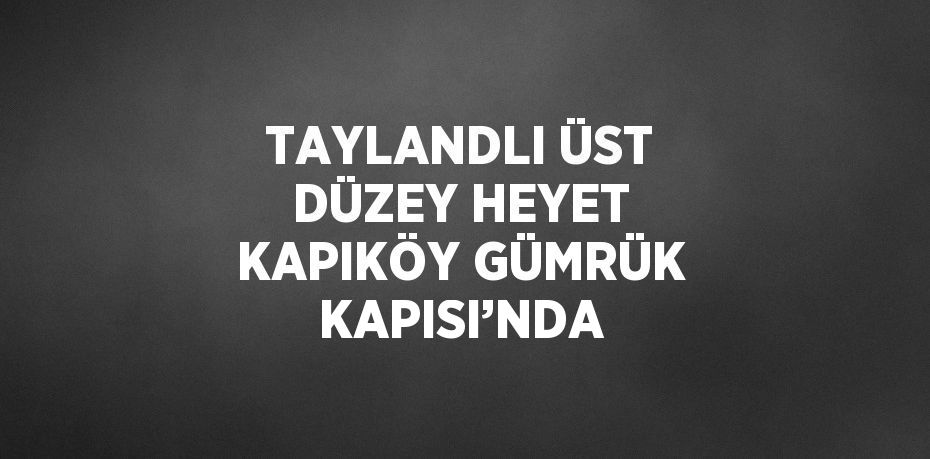 TAYLANDLI ÜST DÜZEY HEYET KAPIKÖY GÜMRÜK KAPISI’NDA
