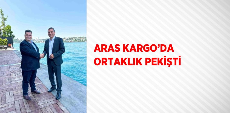 ARAS KARGO’DA ORTAKLIK PEKİŞTİ