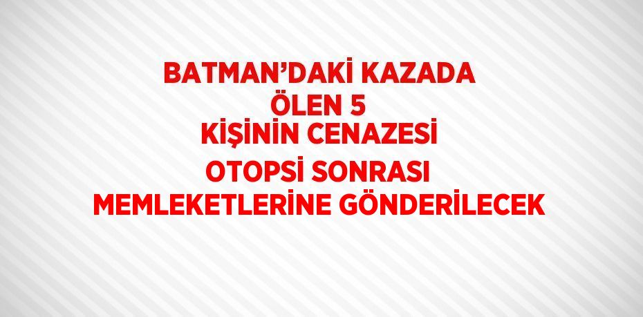 BATMAN’DAKİ KAZADA ÖLEN 5 KİŞİNİN CENAZESİ OTOPSİ SONRASI MEMLEKETLERİNE GÖNDERİLECEK