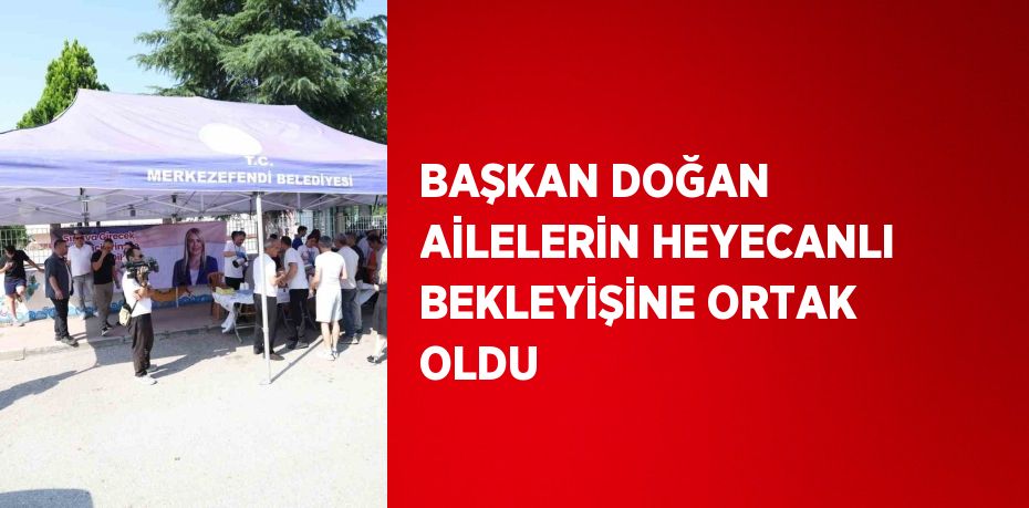 BAŞKAN DOĞAN AİLELERİN HEYECANLI BEKLEYİŞİNE ORTAK OLDU