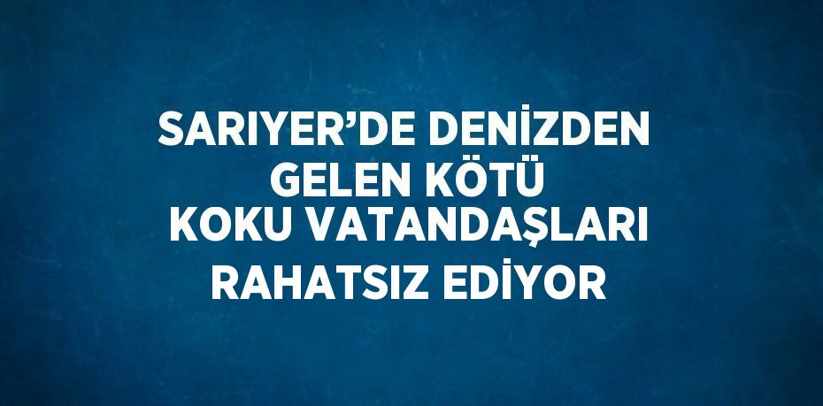 SARIYER’DE DENİZDEN GELEN KÖTÜ KOKU VATANDAŞLARI RAHATSIZ EDİYOR