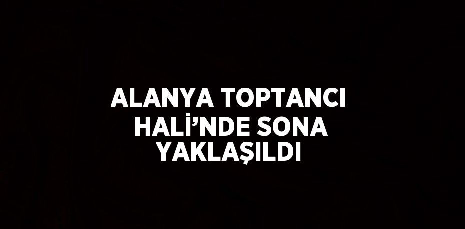 ALANYA TOPTANCI HALİ’NDE SONA YAKLAŞILDI