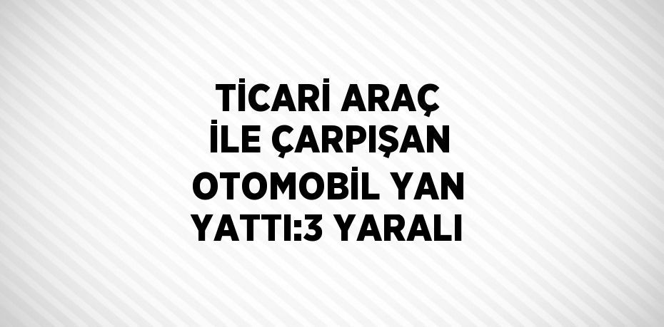 TİCARİ ARAÇ İLE ÇARPIŞAN OTOMOBİL YAN YATTI:3 YARALI
