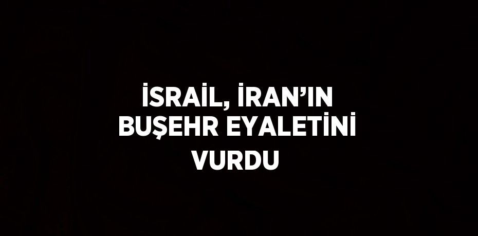 İSRAİL, İRAN’IN BUŞEHR EYALETİNİ VURDU