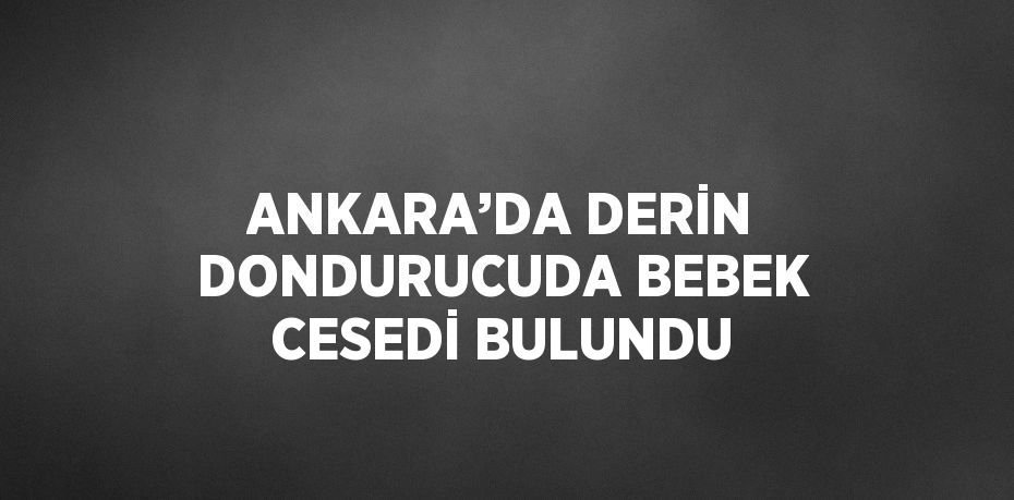 ANKARA’DA DERİN DONDURUCUDA BEBEK CESEDİ BULUNDU