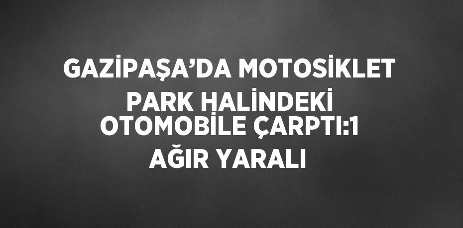GAZİPAŞA’DA MOTOSİKLET PARK HALİNDEKİ OTOMOBİLE ÇARPTI:1 AĞIR YARALI
