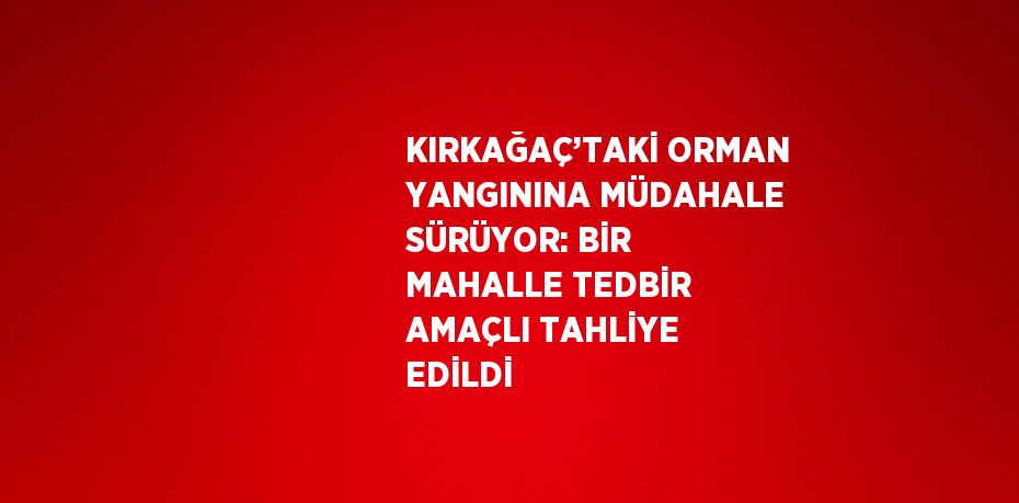 KIRKAĞAÇ’TAKİ ORMAN YANGININA MÜDAHALE SÜRÜYOR: BİR MAHALLE TEDBİR AMAÇLI TAHLİYE EDİLDİ