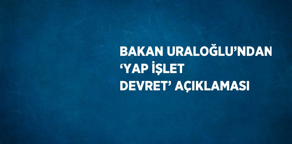 BAKAN URALOĞLU’NDAN ‘YAP İŞLET DEVRET’ AÇIKLAMASI