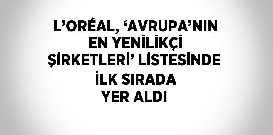 L’ORÉAL, ‘AVRUPA’NIN EN YENİLİKÇİ ŞİRKETLERİ’ LİSTESİNDE İLK SIRADA YER ALDI