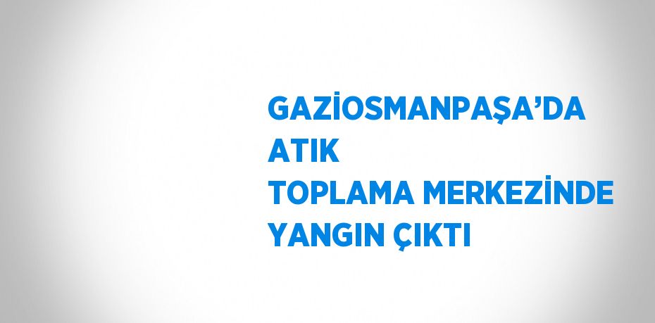 GAZİOSMANPAŞA’DA ATIK TOPLAMA MERKEZİNDE YANGIN ÇIKTI