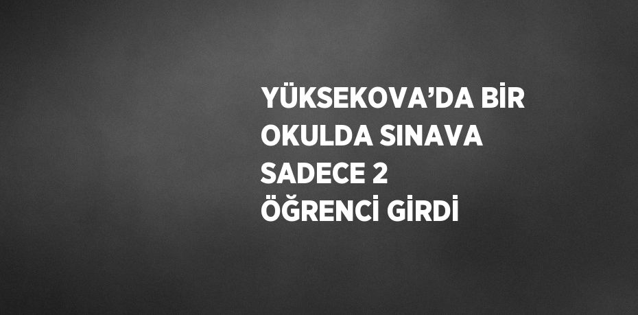 YÜKSEKOVA’DA BİR OKULDA SINAVA SADECE 2 ÖĞRENCİ GİRDİ