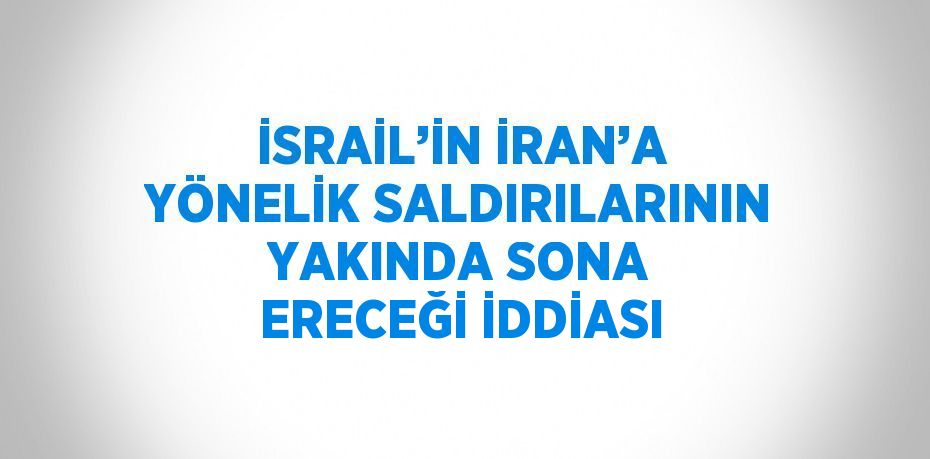 İSRAİL’İN İRAN’A YÖNELİK SALDIRILARININ YAKINDA SONA ERECEĞİ İDDİASI