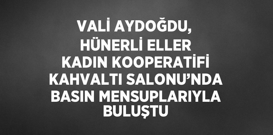 VALİ AYDOĞDU, HÜNERLİ ELLER KADIN KOOPERATİFİ KAHVALTI SALONU’NDA BASIN MENSUPLARIYLA BULUŞTU