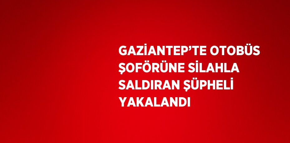 GAZİANTEP’TE OTOBÜS ŞOFÖRÜNE SİLAHLA SALDIRAN ŞÜPHELİ YAKALANDI