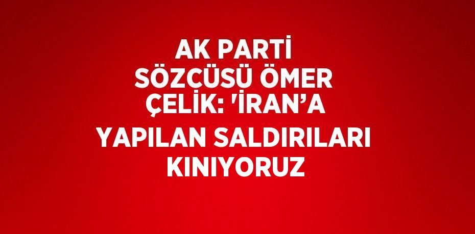 AK PARTİ SÖZCÜSÜ ÖMER ÇELİK: 'İRAN’A YAPILAN SALDIRILARI KINIYORUZ