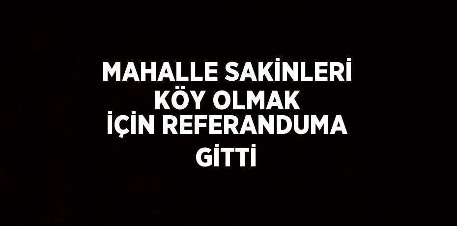 MAHALLE SAKİNLERİ KÖY OLMAK İÇİN REFERANDUMA GİTTİ