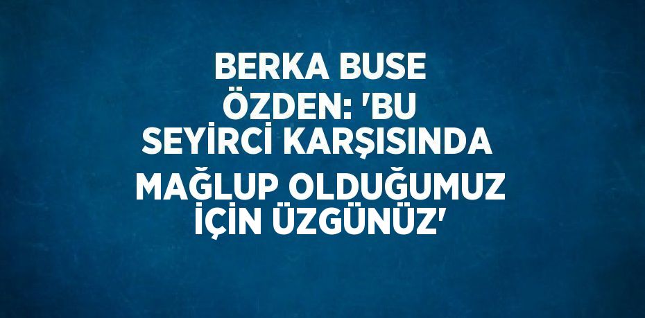 BERKA BUSE ÖZDEN: 'BU SEYİRCİ KARŞISINDA MAĞLUP OLDUĞUMUZ İÇİN ÜZGÜNÜZ'