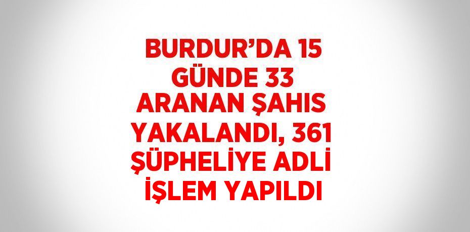 BURDUR’DA 15 GÜNDE 33 ARANAN ŞAHIS YAKALANDI, 361 ŞÜPHELİYE ADLİ İŞLEM YAPILDI