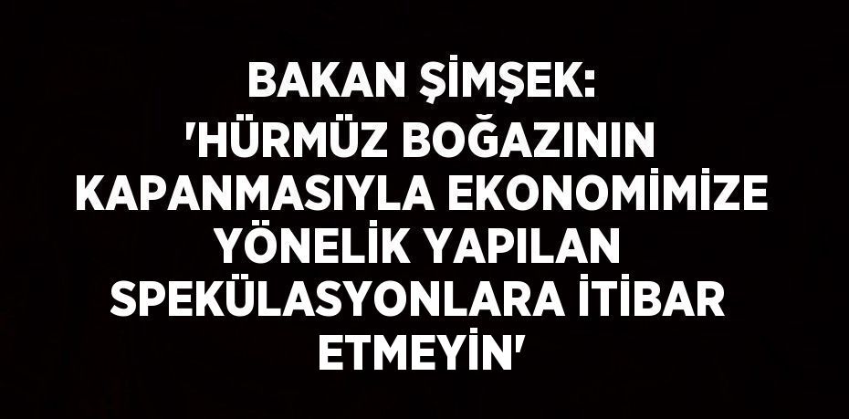 BAKAN ŞİMŞEK: 'HÜRMÜZ BOĞAZININ KAPANMASIYLA EKONOMİMİZE YÖNELİK YAPILAN SPEKÜLASYONLARA İTİBAR ETMEYİN'