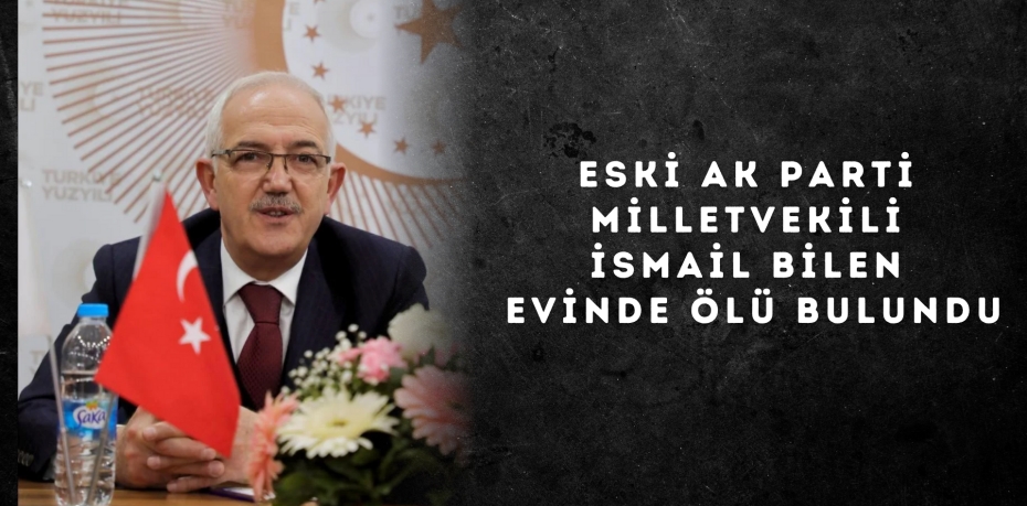 ESKİ AK PARTİ MİLLETVEKİLİ İSMAİL BİLEN EVİNDE ÖLÜ BULUNDU