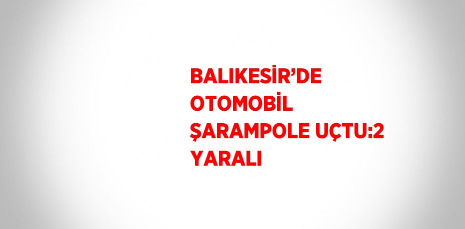 BALIKESİR’DE OTOMOBİL ŞARAMPOLE UÇTU:2 YARALI