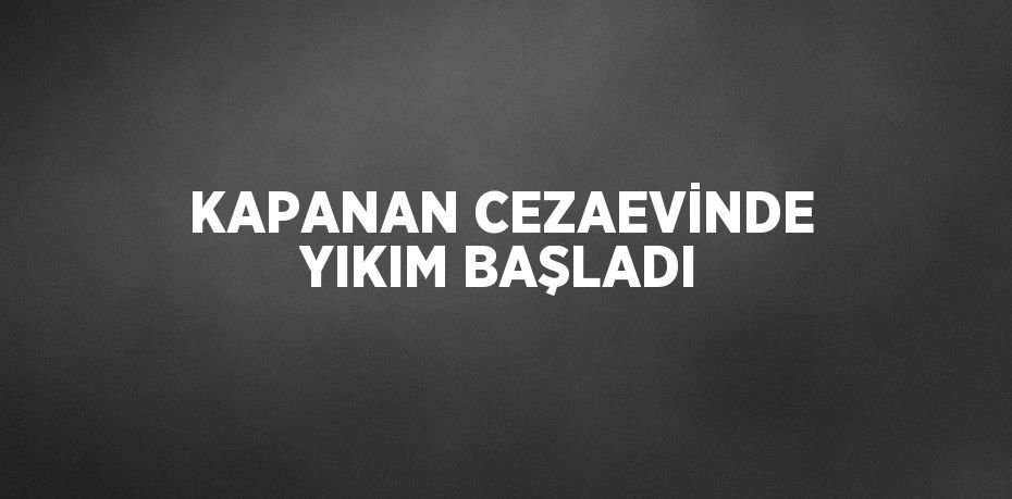KAPANAN CEZAEVİNDE YIKIM BAŞLADI