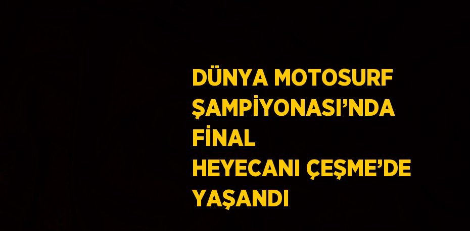 DÜNYA MOTOSURF ŞAMPİYONASI’NDA FİNAL HEYECANI ÇEŞME’DE YAŞANDI