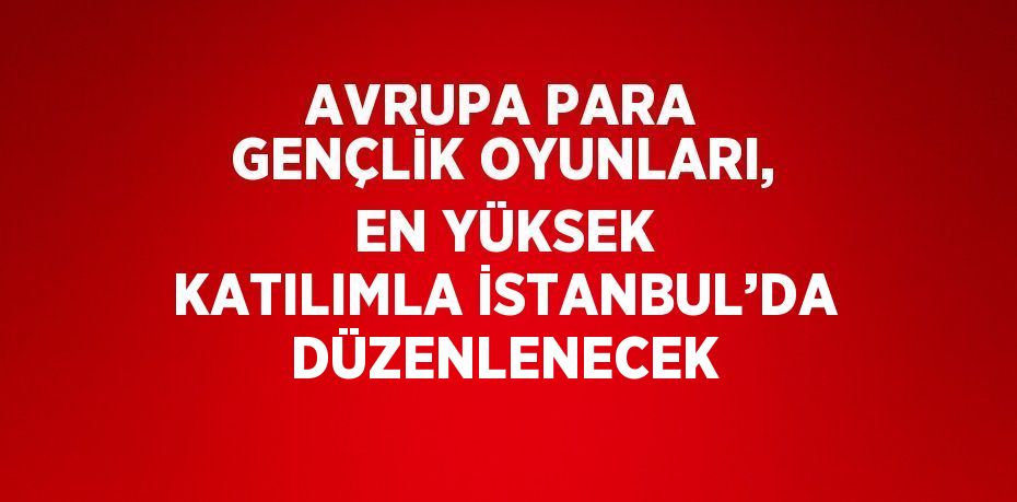 AVRUPA PARA GENÇLİK OYUNLARI, EN YÜKSEK KATILIMLA İSTANBUL’DA DÜZENLENECEK