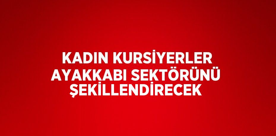 KADIN KURSİYERLER AYAKKABI SEKTÖRÜNÜ ŞEKİLLENDİRECEK