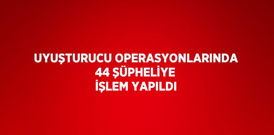 UYUŞTURUCU OPERASYONLARINDA 44 ŞÜPHELİYE İŞLEM YAPILDI