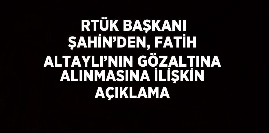RTÜK BAŞKANI ŞAHİN’DEN, FATİH ALTAYLI’NIN GÖZALTINA ALINMASINA İLİŞKİN AÇIKLAMA
