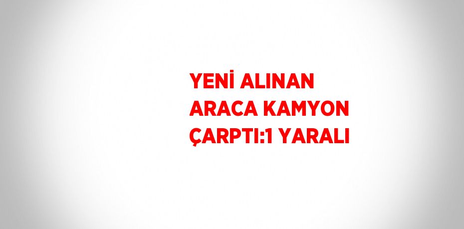 YENİ ALINAN ARACA KAMYON ÇARPTI:1 YARALI