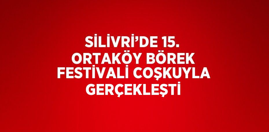 SİLİVRİ’DE 15. ORTAKÖY BÖREK FESTİVALİ COŞKUYLA GERÇEKLEŞTİ