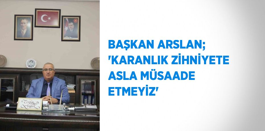 BAŞKAN ARSLAN; 'KARANLIK ZİHNİYETE ASLA MÜSAADE ETMEYİZ'