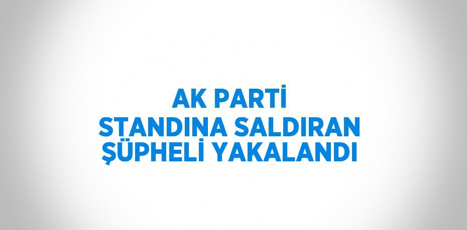 AK PARTİ STANDINA SALDIRAN ŞÜPHELİ YAKALANDI