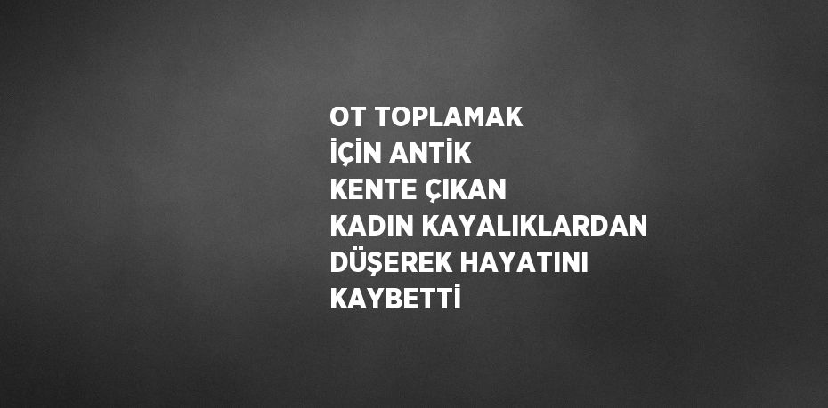 OT TOPLAMAK İÇİN ANTİK KENTE ÇIKAN KADIN KAYALIKLARDAN DÜŞEREK HAYATINI KAYBETTİ