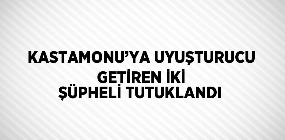 KASTAMONU’YA UYUŞTURUCU GETİREN İKİ ŞÜPHELİ TUTUKLANDI