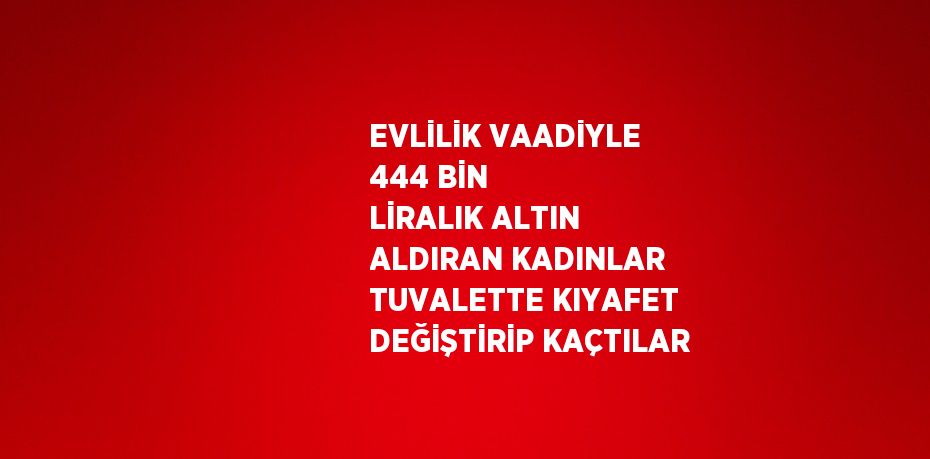 EVLİLİK VAADİYLE 444 BİN LİRALIK ALTIN ALDIRAN KADINLAR TUVALETTE KIYAFET DEĞİŞTİRİP KAÇTILAR