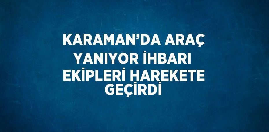 KARAMAN’DA ARAÇ YANIYOR İHBARI EKİPLERİ HAREKETE GEÇİRDİ