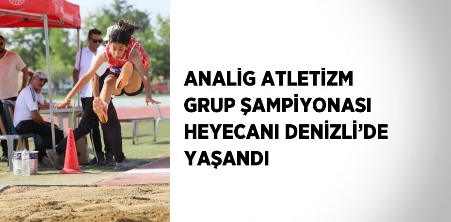ANALİG ATLETİZM GRUP ŞAMPİYONASI HEYECANI DENİZLİ’DE YAŞANDI